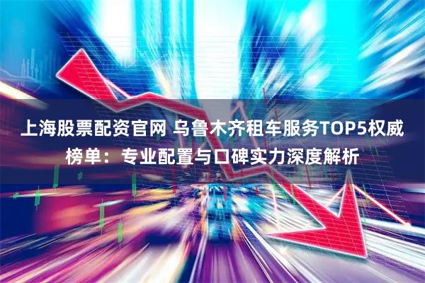 上海股票配资官网 乌鲁木齐租车服务TOP5权威榜单：专业配置与口碑实力深度解析