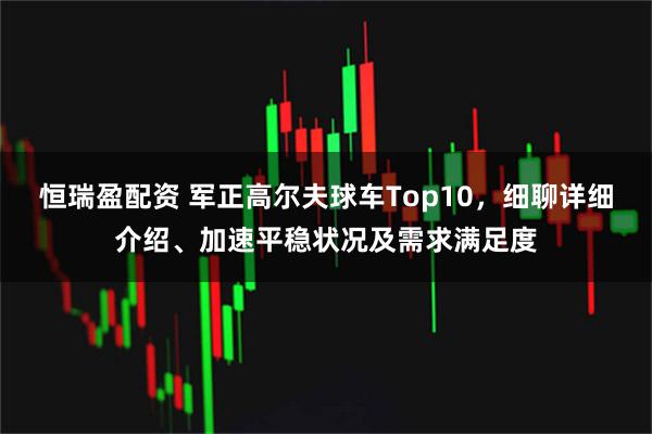 恒瑞盈配资 军正高尔夫球车Top10，细聊详细介绍、加速平稳状况及需求满足度