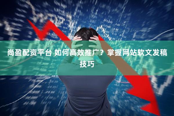 尚盈配资平台 如何高效推广？掌握网站软文发稿技巧