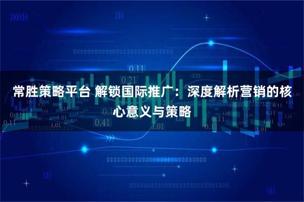 常胜策略平台 解锁国际推广：深度解析营销的核心意义与策略