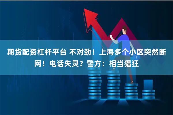 期货配资杠杆平台 不对劲！上海多个小区突然断网！电话失灵？警方：相当猖狂