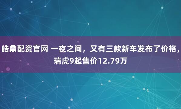 皓鼎配资官网 一夜之间，又有三款新车发布了价格，瑞虎9起售价12.79万
