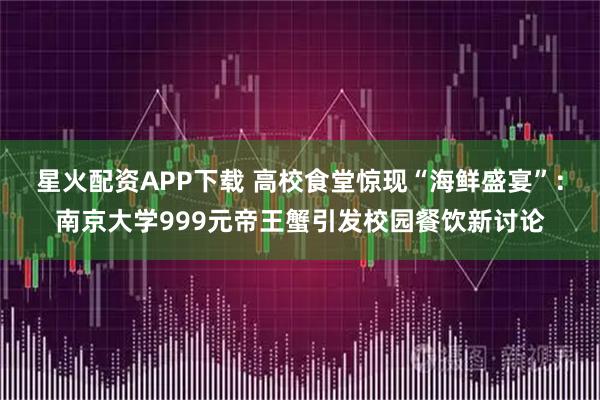 星火配资APP下载 高校食堂惊现“海鲜盛宴”：南京大学999元帝王蟹引发校园餐饮新讨论