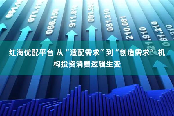 红海优配平台 从“适配需求”到“创造需求” 机构投资消费逻辑生变