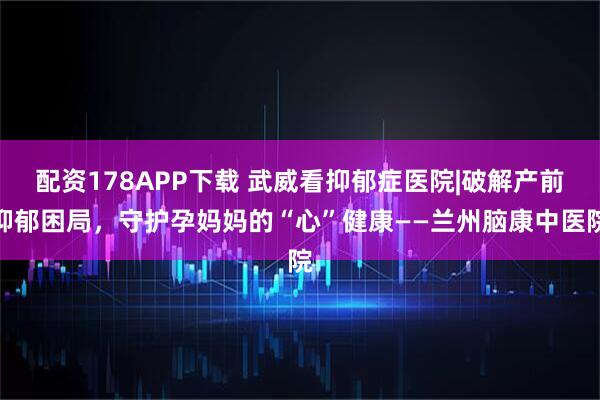 配资178APP下载 武威看抑郁症医院|破解产前抑郁困局，守护孕妈妈的“心”健康——兰州脑康中医院