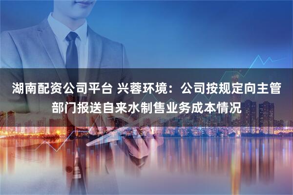 湖南配资公司平台 兴蓉环境:公司按规定向主管部门报送自来水制售业务成本情况