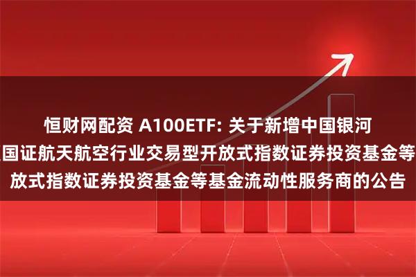 恒财网配资 A100ETF: 关于新增中国银河证券股份有限公司为华夏国证航天航空行业交易型开放式指数证券投资基金等基金流动性服务商的公告