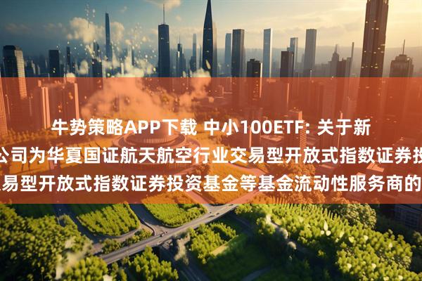 牛势策略APP下载 中小100ETF: 关于新增中国银河证券股份有限公司为华夏国证航天航空行业交易型开放式指数证券投资基金等基金流动性服务商的公告
