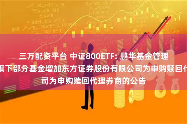 三万配资平台 中证800ETF: 鹏华基金管理有限公司关于旗下部分基金增加东方证券股份有限公司为申购赎回代理券商的公告