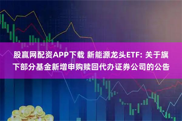 股赢网配资APP下载 新能源龙头ETF: 关于旗下部分基金新增申购赎回代办证券公司的公告
