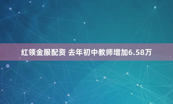 红领金服配资 去年初中教师增加6.58万