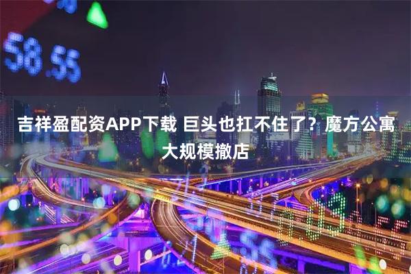 吉祥盈配资APP下载 巨头也扛不住了？魔方公寓大规模撤店