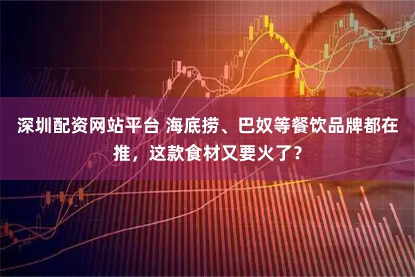 深圳配资网站平台 海底捞、巴奴等餐饮品牌都在推，这款食材又要火了？