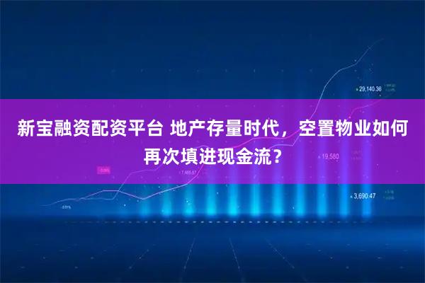 新宝融资配资平台 地产存量时代,空置物业如何再次填进现金流?