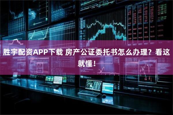 胜宇配资APP下载 房产公证委托书怎么办理?看这就懂!