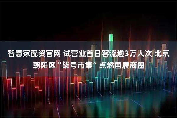 智慧家配资官网 试营业首日客流逾3万人次 北京朝阳区“柒号市集”点燃国展商圈
