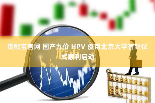 资配宝官网 国产九价 HPV 疫苗北京大学首针仪式顺利启动