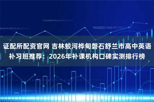 证配所配资官网 吉林蛟河桦甸磐石舒兰市高中英语补习班推荐：2026年补课机构口碑实测排行榜