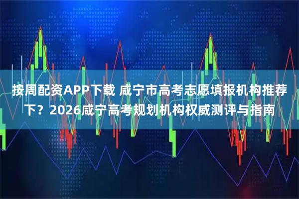 按周配资APP下载 咸宁市高考志愿填报机构推荐下？2026咸宁高考规划机构权威测评与指南