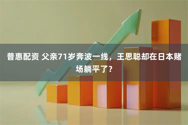 普惠配资 父亲71岁奔波一线，王思聪却在日本赌场躺平了？