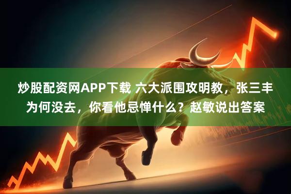 炒股配资网APP下载 六大派围攻明教，张三丰为何没去，你看他忌惮什么？赵敏说出答案