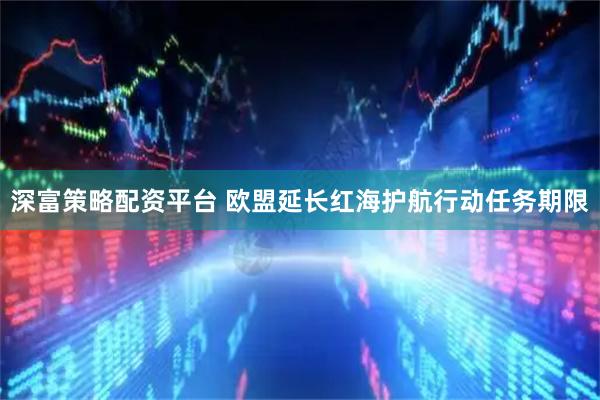深富策略配资平台 欧盟延长红海护航行动任务期限