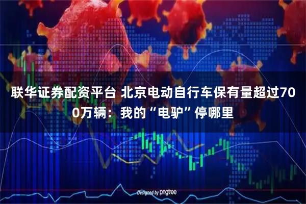 联华证券配资平台 北京电动自行车保有量超过700万辆：我的“电驴”停哪里
