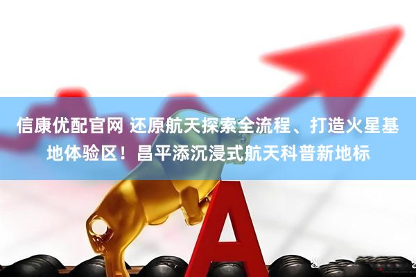 信康优配官网 还原航天探索全流程、打造火星基地体验区！昌平添沉浸式航天科普新地标