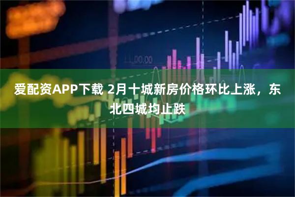 爱配资APP下载 2月十城新房价格环比上涨，东北四城均止跌