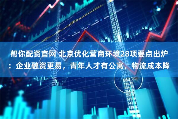 帮你配资官网 北京优化营商环境28项要点出炉：企业融资更易，青年人才有公寓，物流成本降