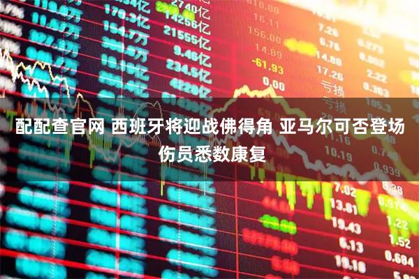 配配查官网 西班牙将迎战佛得角 亚马尔可否登场 伤员悉数康复