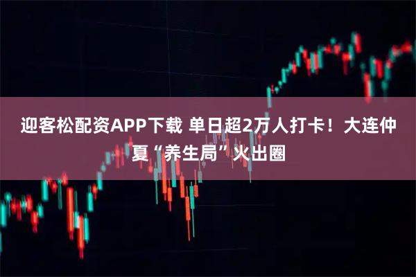 迎客松配资APP下载 单日超2万人打卡！大连仲夏“养生局”火出圈
