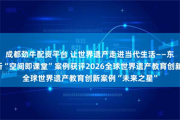 成都劲牛配资平台 让世界遗产走进当代生活——东方静心文化研究所“空间即课堂”案例获评2026全球世界遗产教育创新案例“未来之星”