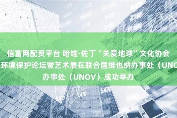 信富网配资平台 哈维·佐丁“关爱地球”文化协会新书发布会、环境保护论坛暨艺术展在联合国维也纳办事处（UNOV）成功举办