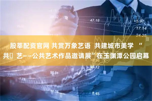股莘配资官网 共赏万象艺语  共建城市美学  “共・艺——公共艺术作品邀请展”在玉渊潭公园启幕
