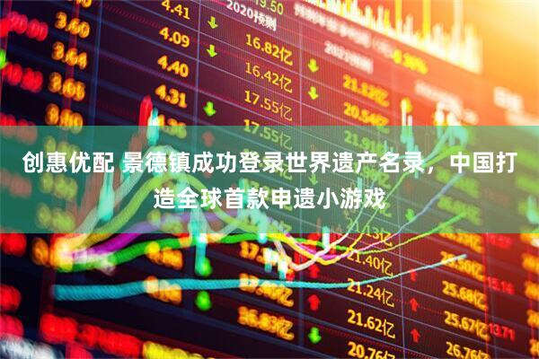 创惠优配 景德镇成功登录世界遗产名录，中国打造全球首款申遗小游戏