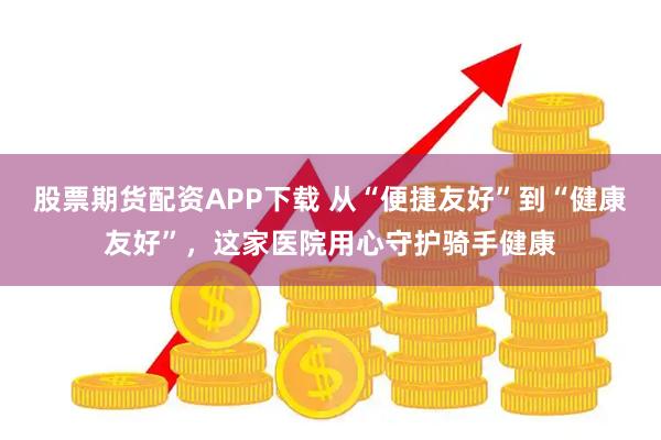 股票期货配资APP下载 从“便捷友好”到“健康友好”，这家医院用心守护骑手健康