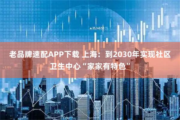老品牌速配APP下载 上海：到2030年实现社区卫生中心“家家有特色”