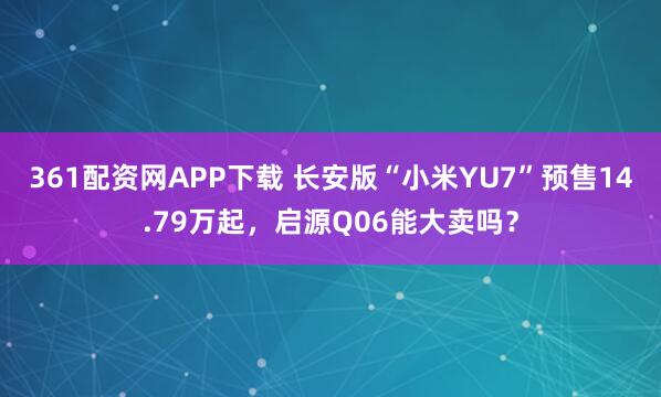 361配资网APP下载 长安版“小米YU7”预售14.79万起，启源Q06能大卖吗？
