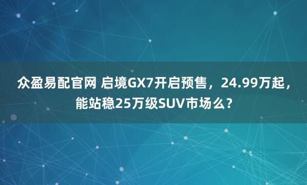 众盈易配官网 启境GX7开启预售，24.99万起，能站稳25万级SUV市场么？
